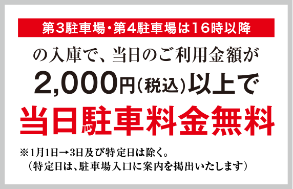 第3駐車場・第4駐車場は16時以降の入庫で、当日ご利用料金が2,000円（税込）以上で当日駐車料金無料　※1月2日・3日及び特定日は除く。（特定日は、駐車場入口に案内を提出いたします）